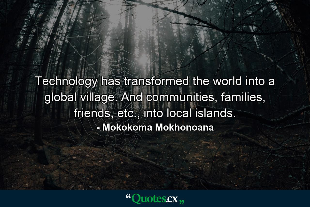 Technology has transformed the world into a global village. And communities, families, friends, etc., into local islands. - Quote by Mokokoma Mokhonoana