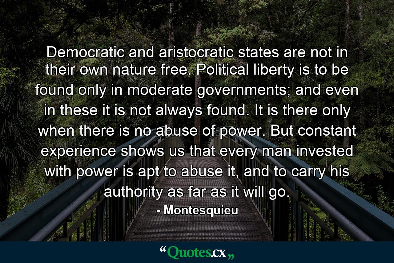 Democratic and aristocratic states are not in their own nature free. Political liberty is to be found only in moderate governments; and even in these it is not always found. It is there only when there is no abuse of power. But constant experience shows us that every man invested with power is apt to abuse it, and to carry his authority as far as it will go. - Quote by Montesquieu