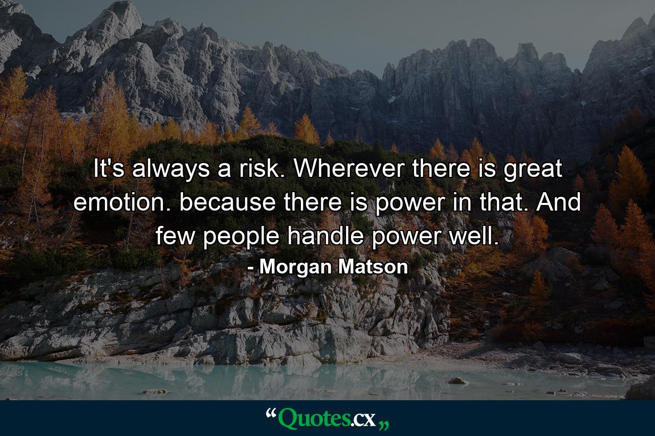 It's always a risk. Wherever there is great emotion. because there is power in that. And few people handle power well. - Quote by Morgan Matson