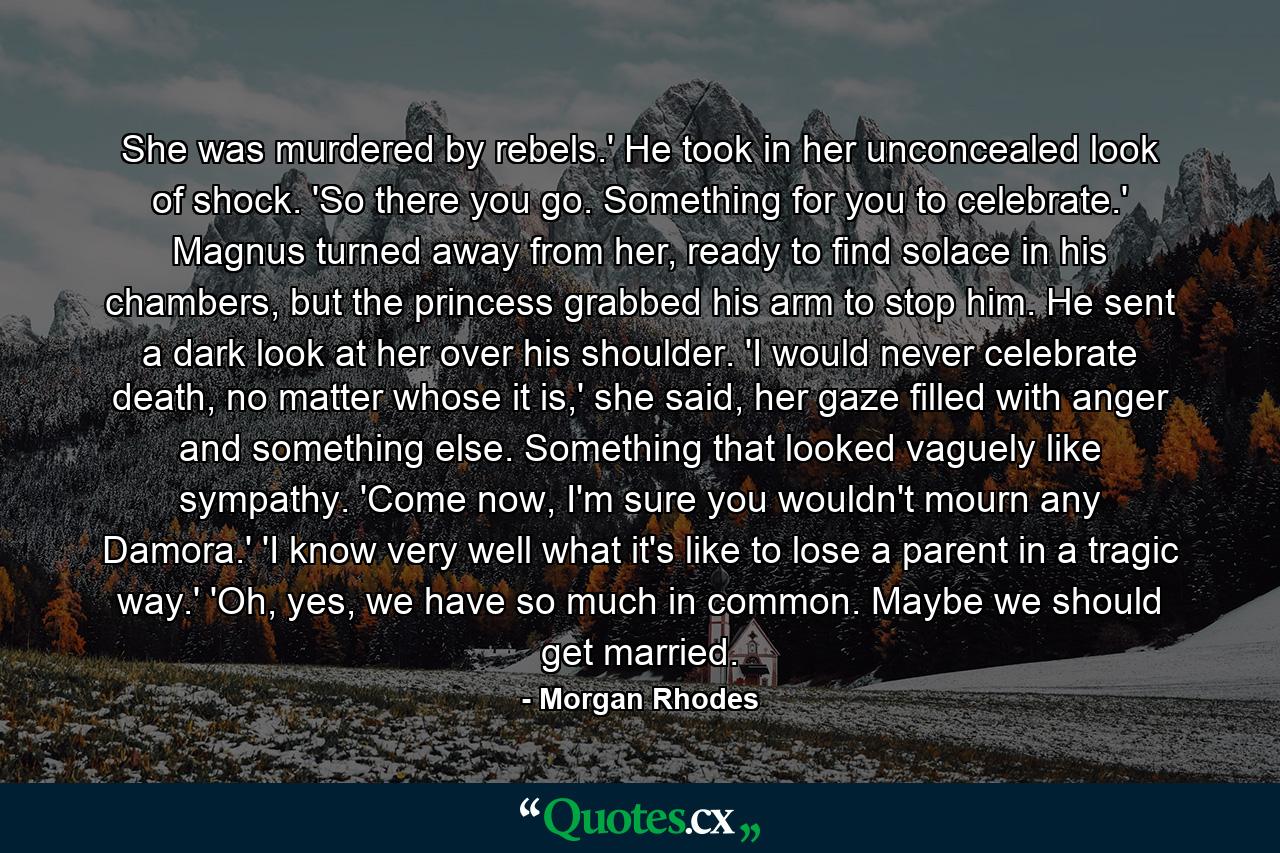 She was murdered by rebels.' He took in her unconcealed look of shock. 'So there you go. Something for you to celebrate.' Magnus turned away from her, ready to find solace in his chambers, but the princess grabbed his arm to stop him. He sent a dark look at her over his shoulder. 'I would never celebrate death, no matter whose it is,' she said, her gaze filled with anger and something else. Something that looked vaguely like sympathy. 'Come now, I'm sure you wouldn't mourn any Damora.' 'I know very well what it's like to lose a parent in a tragic way.' 'Oh, yes, we have so much in common. Maybe we should get married. - Quote by Morgan Rhodes