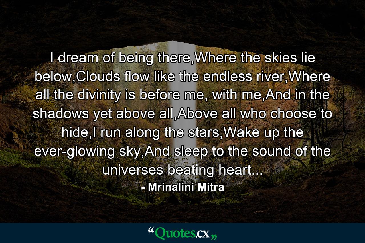 I dream of being there,Where the skies lie below,Clouds flow like the endless river,Where all the divinity is before me, with me,And in the shadows yet above all,Above all who choose to hide,I run along the stars,Wake up the ever-glowing sky,And sleep to the sound of the universes beating heart... - Quote by Mrinalini Mitra