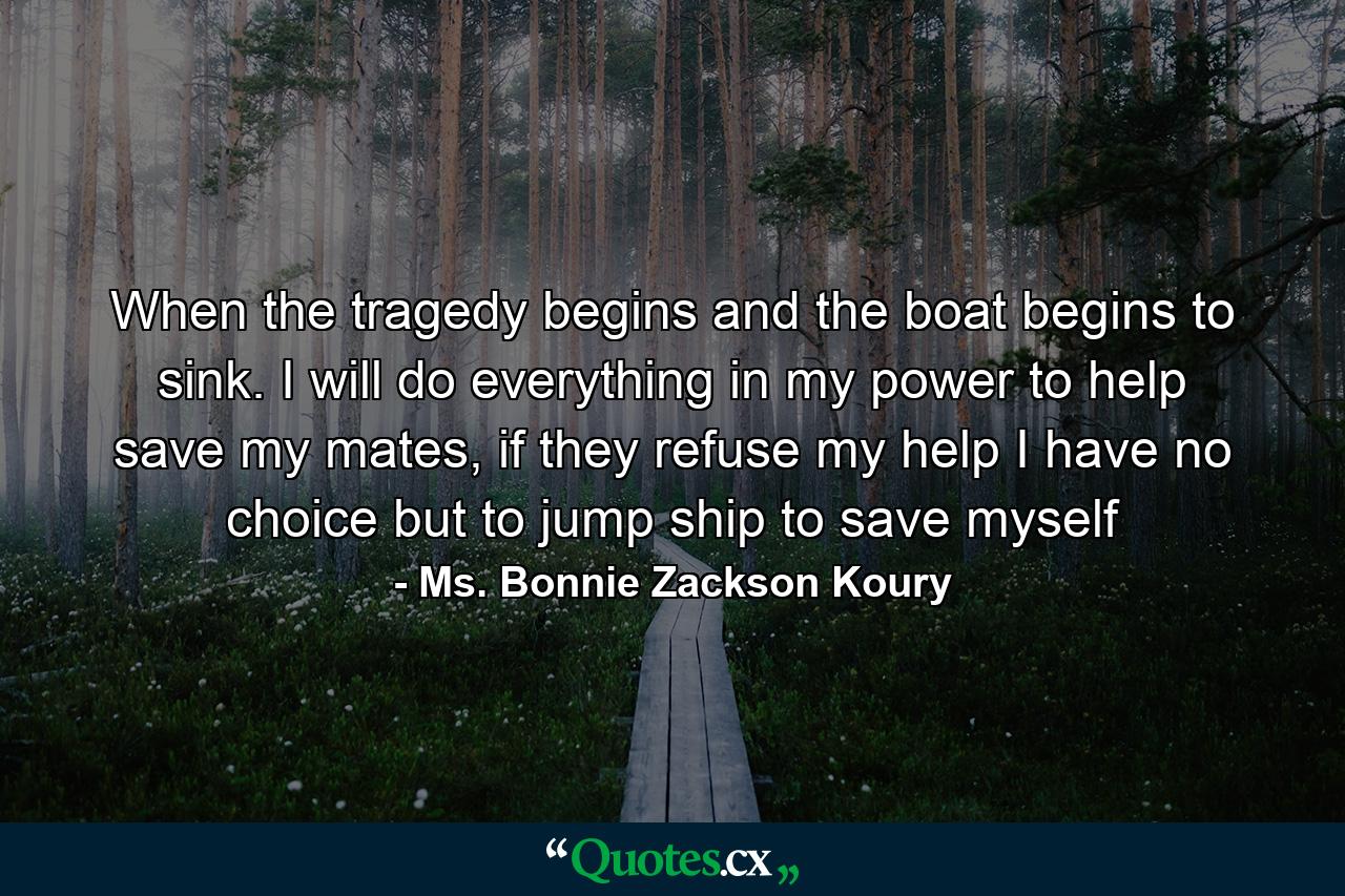 When the tragedy begins and the boat begins to sink. I will do everything in my power to help save my mates, if they refuse my help I have no choice but to jump ship to save myself - Quote by Ms. Bonnie Zackson Koury