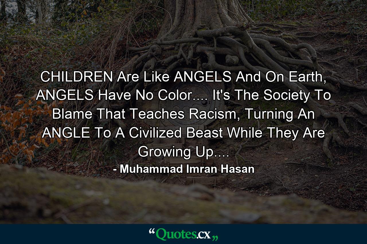 CHILDREN Are Like ANGELS And On Earth, ANGELS Have No Color.... It's The Society To Blame That Teaches Racism, Turning An ANGLE To A Civilized Beast While They Are Growing Up.... - Quote by Muhammad Imran Hasan