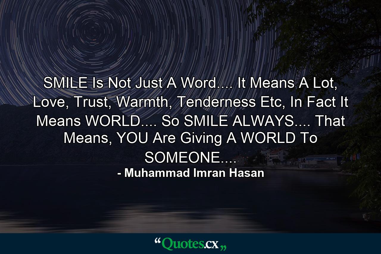 SMILE Is Not Just A Word.... It Means A Lot, Love, Trust, Warmth, Tenderness Etc, In Fact It Means WORLD.... So SMILE ALWAYS.... That Means, YOU Are Giving A WORLD To SOMEONE.... - Quote by Muhammad Imran Hasan