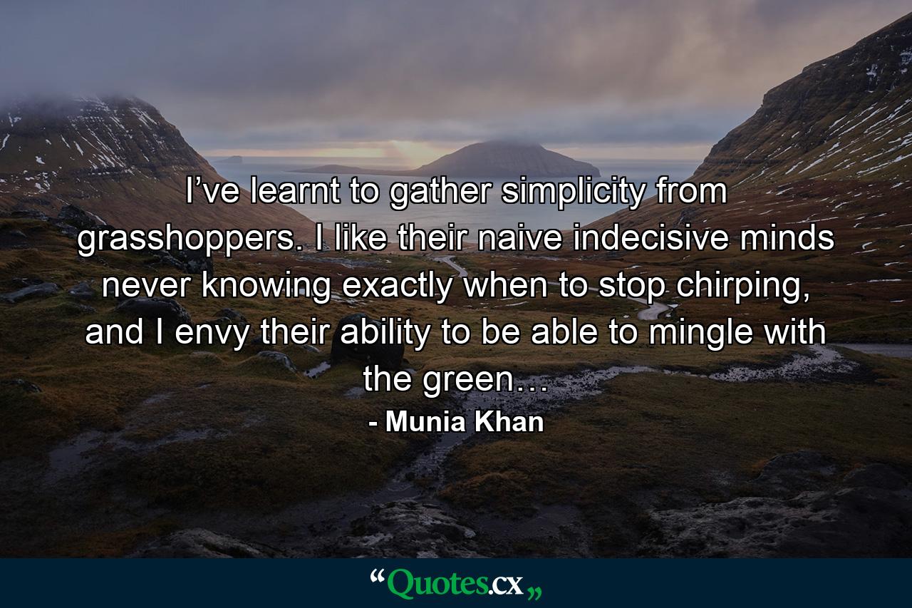 I’ve learnt to gather simplicity from grasshoppers. I like their naive indecisive minds never knowing exactly when to stop chirping, and I envy their ability to be able to mingle with the green… - Quote by Munia Khan