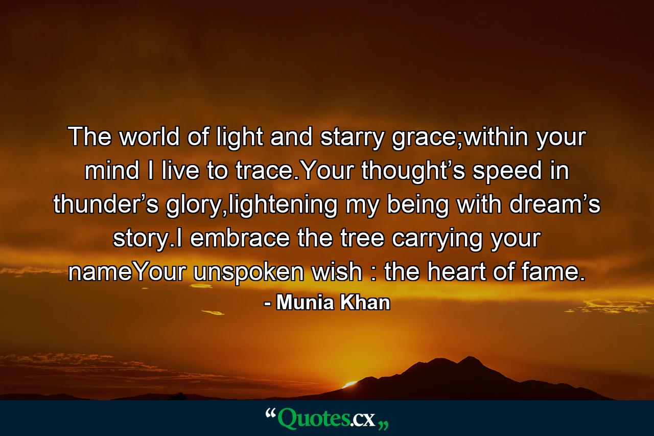 The world of light and starry grace;within your mind I live to trace.Your thought’s speed in thunder’s glory,lightening my being with dream’s story.I embrace the tree carrying your nameYour unspoken wish : the heart of fame. - Quote by Munia Khan