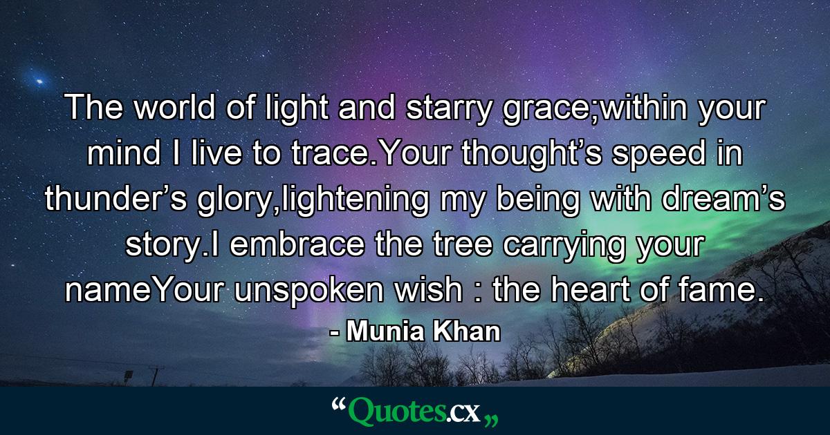 The world of light and starry grace;within your mind I live to trace.Your thought’s speed in thunder’s glory,lightening my being with dream’s story.I embrace the tree carrying your nameYour unspoken wish : the heart of fame. - Quote by Munia Khan