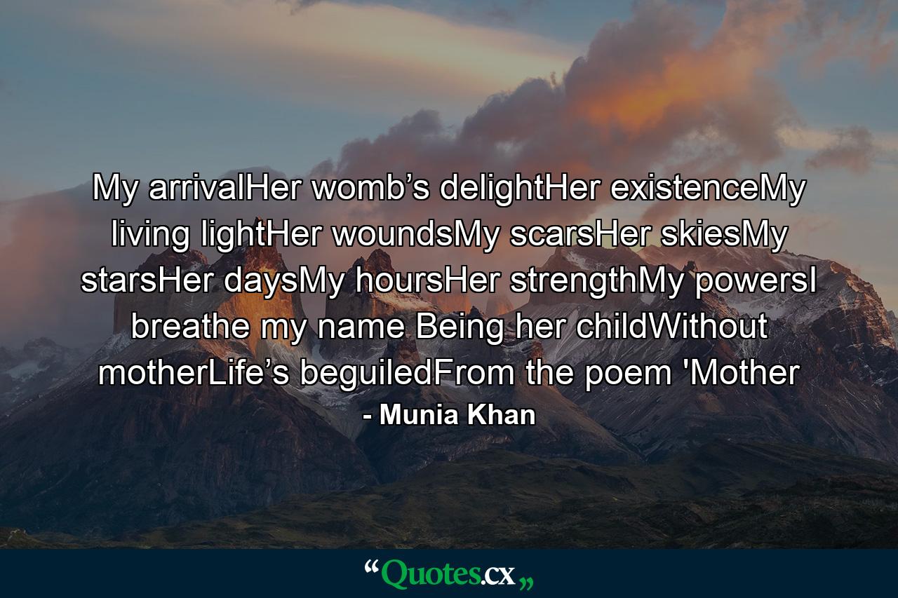 My arrivalHer womb’s delightHer existenceMy living lightHer woundsMy scarsHer skiesMy starsHer daysMy hoursHer strengthMy powersI breathe my name Being her childWithout motherLife’s beguiledFrom the poem 'Mother - Quote by Munia Khan