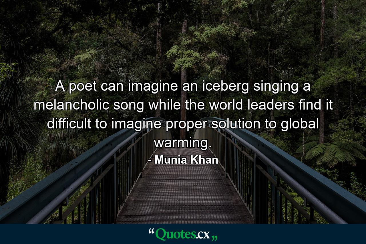 A poet can imagine an iceberg singing a melancholic song while the world leaders find it difficult to imagine proper solution to global warming. - Quote by Munia Khan