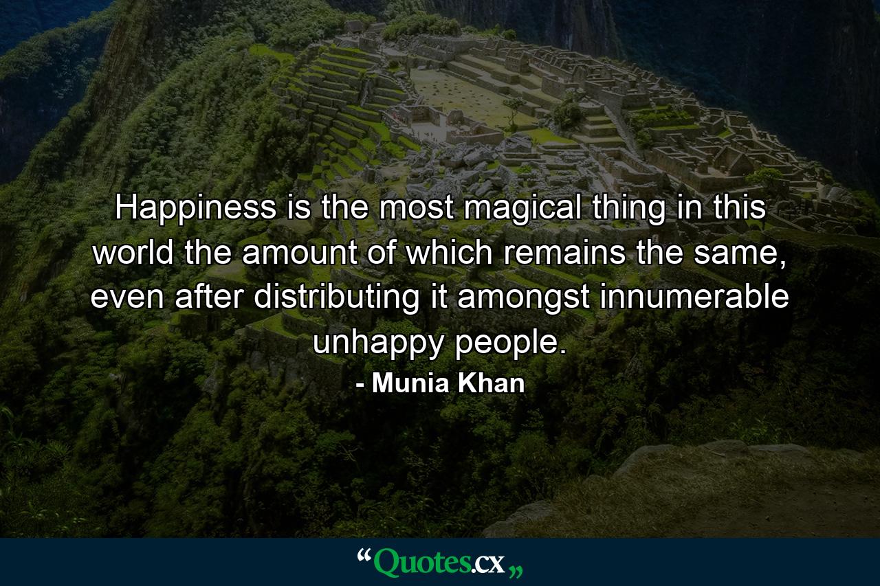 Happiness is the most magical thing in this world the amount of which remains the same, even after distributing it amongst innumerable unhappy people. - Quote by Munia Khan