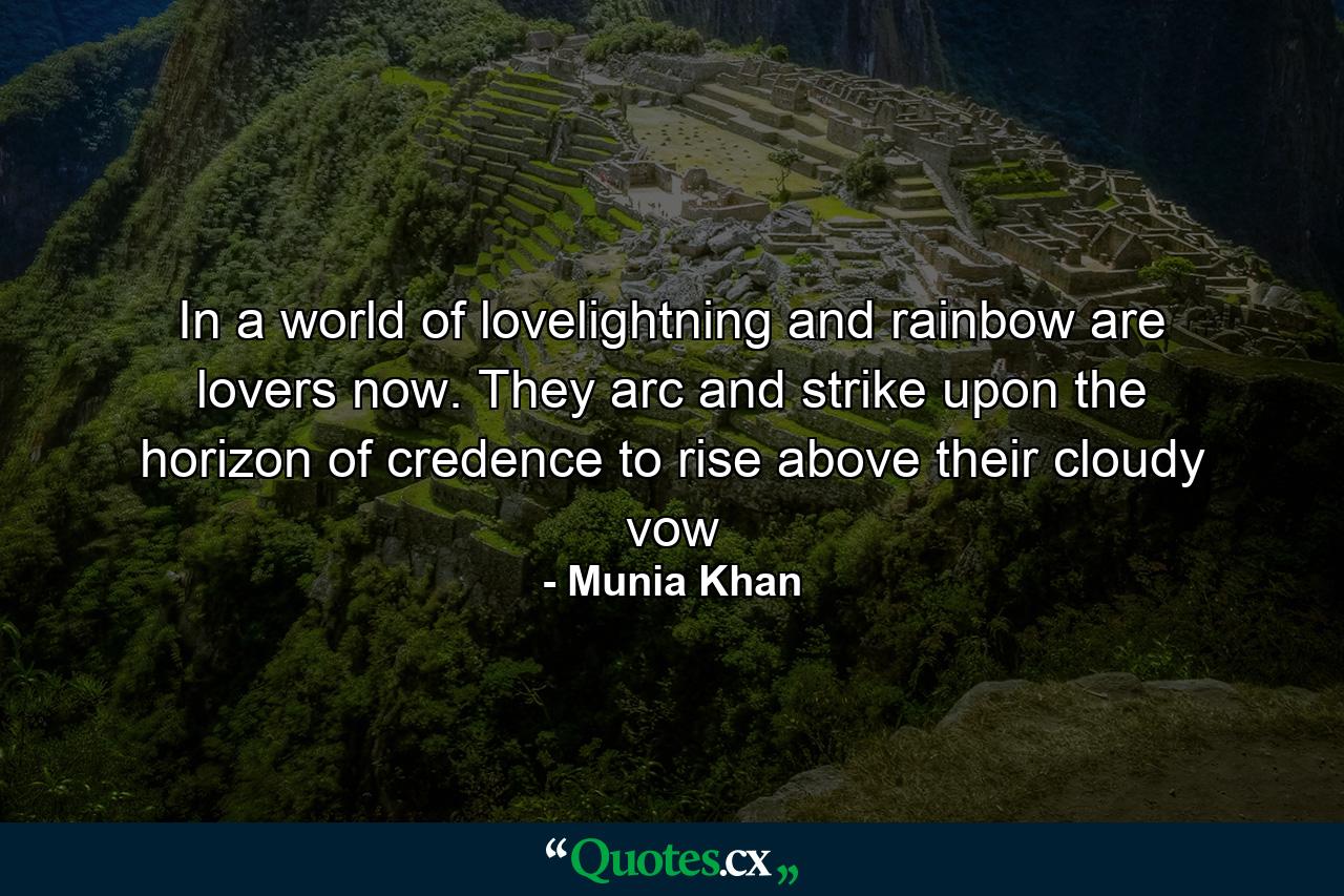 In a world of lovelightning and rainbow are lovers now. They arc and strike upon the horizon of credence to rise above their cloudy vow - Quote by Munia Khan