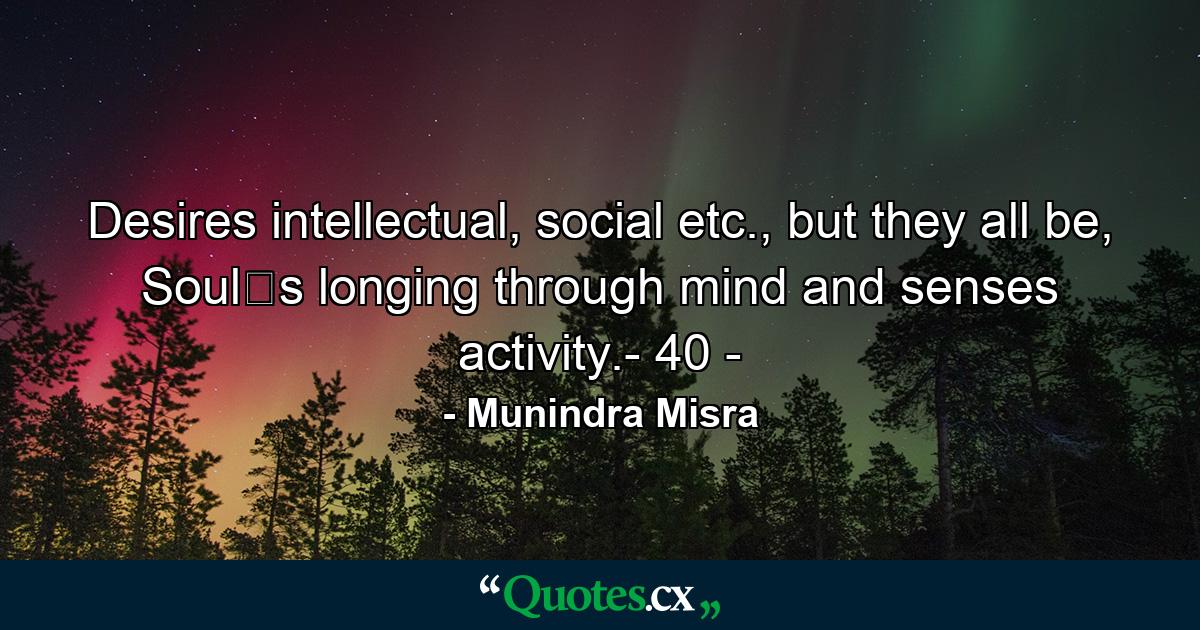 Desires intellectual, social etc., but they all be, Soul‟s longing through mind and senses activity.- 40 - - Quote by Munindra Misra