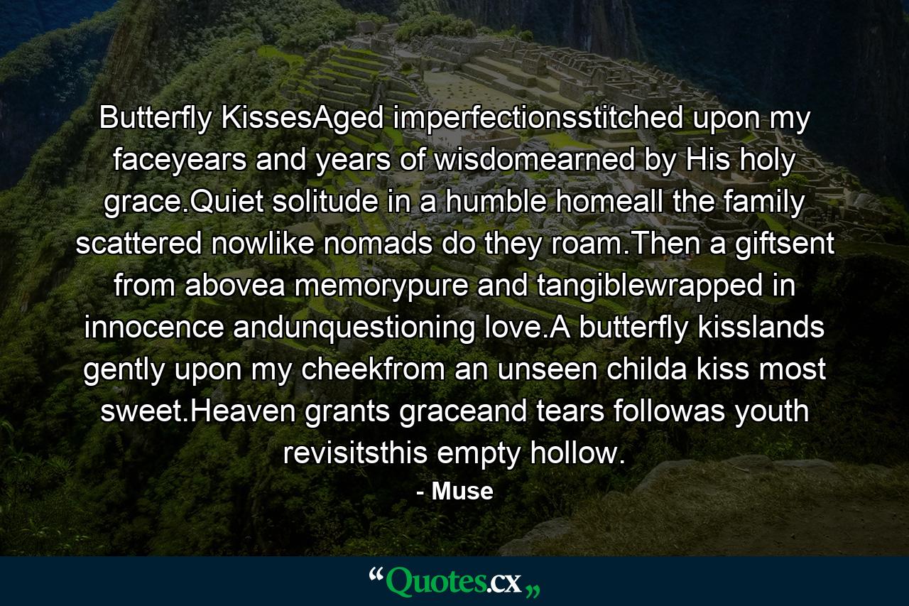 Butterfly KissesAged imperfectionsstitched upon my faceyears and years of wisdomearned by His holy grace.Quiet solitude in a humble homeall the family scattered nowlike nomads do they roam.Then a giftsent from abovea memorypure and tangiblewrapped in innocence andunquestioning love.A butterfly kisslands gently upon my cheekfrom an unseen childa kiss most sweet.Heaven grants graceand tears followas youth revisitsthis empty hollow. - Quote by Muse