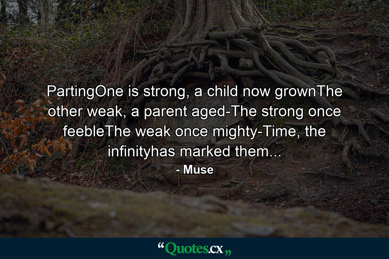 PartingOne is strong, a child now grownThe other weak, a parent aged-The strong once feebleThe weak once mighty-Time, the infinityhas marked them... - Quote by Muse