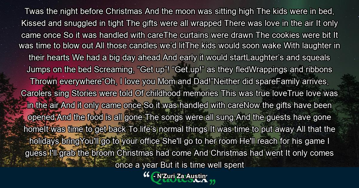 Twas the night before Christmas And the moon was sitting high The kids were in bed,  Kissed and snuggled in tight The gifts were all wrapped There was love in the air It only came once  So it was handled with careThe curtains were drawn The cookies were bit It was time to blow out All those candles we’d litThe kids would soon wake With laughter in their hearts We had a big day ahead And early it would startLaughter’s and squeals  Jumps on the bed  Screaming, “Get up”! “Get up!” as they fledWrappings and ribbons  Thrown everywhere“Oh, I love you Mom and Dad!”Neither did spareFamily arrives, Carolers sing Stories were told  Of childhood memories This was true loveTrue love was in the air And it only came once  So it was handled with careNow the gifts have been opened And the food is all gone The songs were all sung And the guests have gone homeIt was time to get back  To life’s normal things It was time to put away  All that the holidays bringYou'll go to your office She'll go to her room He'll reach for his game I guess I'll grab the broom Christmas had come  And Christmas had went It only comes once a year But it is time well spent - Quote by N'Zuri Za Austin