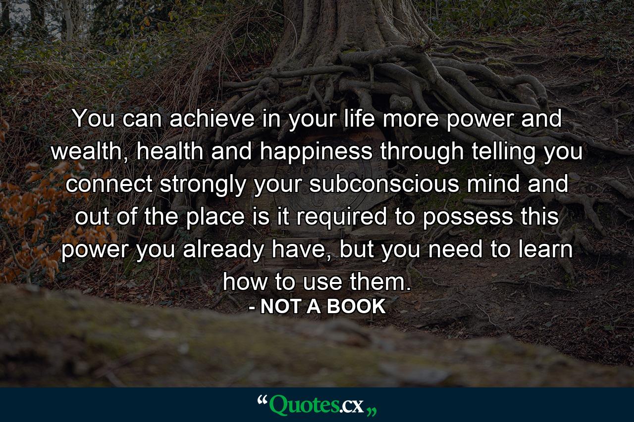 You can achieve in your life more power and wealth, health and happiness through telling you connect strongly your subconscious mind and out of the place is it required to possess this power you already have, but you need to learn how to use them. - Quote by NOT A BOOK