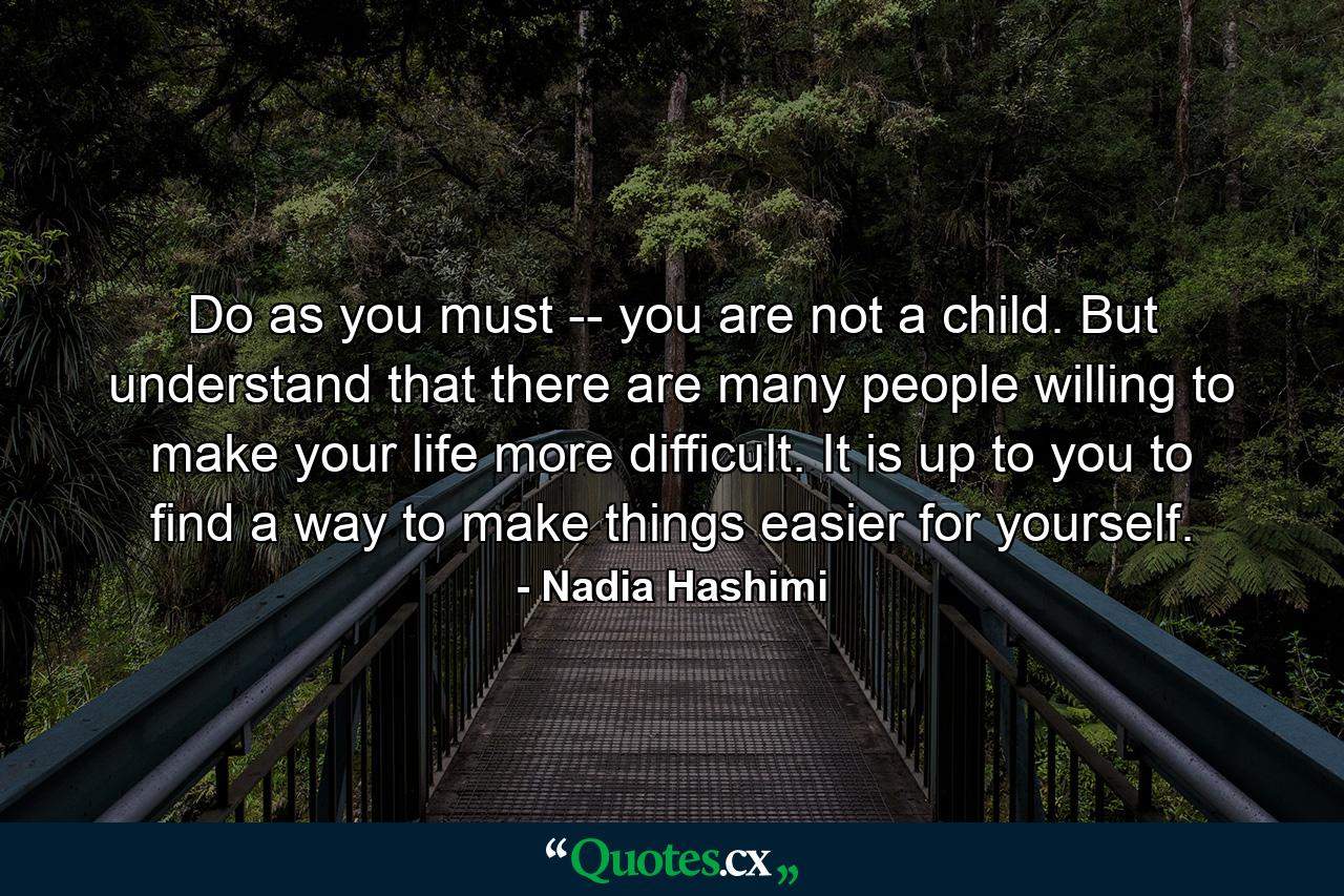 Do as you must -- you are not a child. But understand that there are many people willing to make your life more difficult. It is up to you to find a way to make things easier for yourself. - Quote by Nadia Hashimi