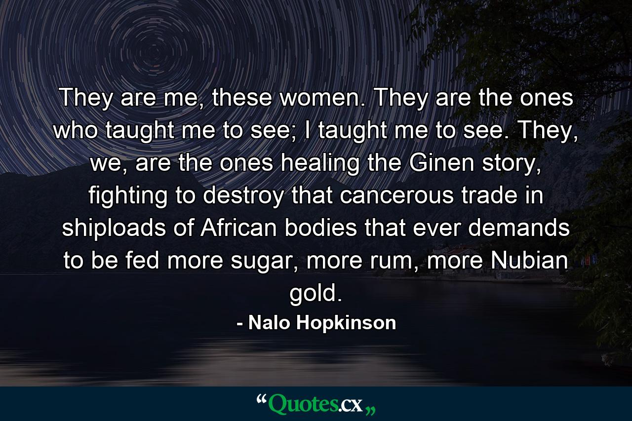 They are me, these women. They are the ones who taught me to see; I taught me to see. They, we, are the ones healing the Ginen story, fighting to destroy that cancerous trade in shiploads of African bodies that ever demands to be fed more sugar, more rum, more Nubian gold. - Quote by Nalo Hopkinson