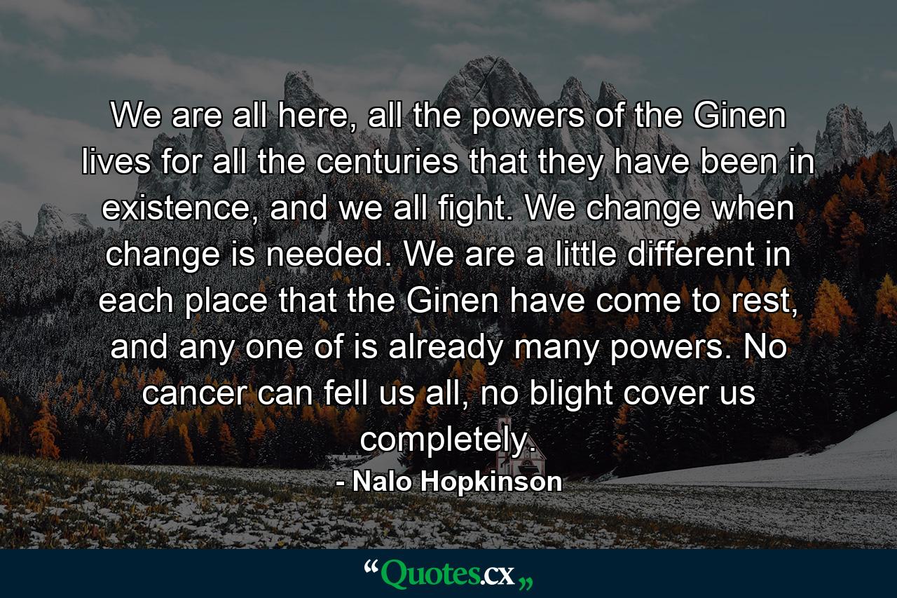 We are all here, all the powers of the Ginen lives for all the centuries that they have been in existence, and we all fight. We change when change is needed. We are a little different in each place that the Ginen have come to rest, and any one of is already many powers. No cancer can fell us all, no blight cover us completely. - Quote by Nalo Hopkinson