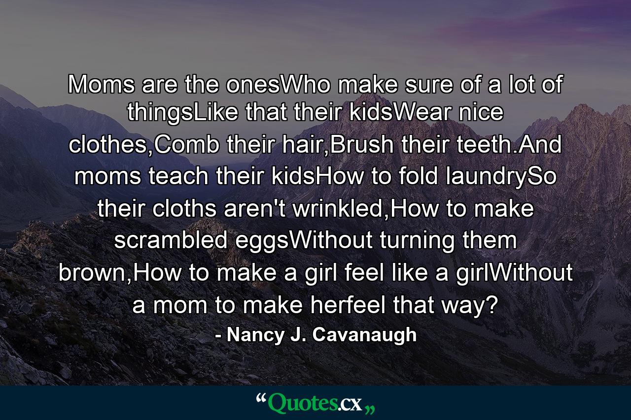 Moms are the onesWho make sure of a lot of thingsLike that their kidsWear nice clothes,Comb their hair,Brush their teeth.And moms teach their kidsHow to fold laundrySo their cloths aren't wrinkled,How to make scrambled eggsWithout turning them brown,How to make a girl feel like a girlWithout a mom to make herfeel that way? - Quote by Nancy J. Cavanaugh