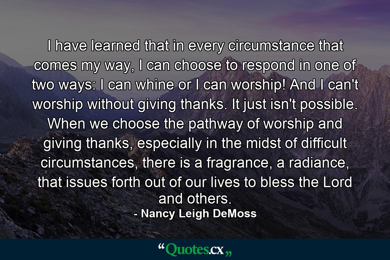 I have learned that in every circumstance that comes my way, I can choose to respond in one of two ways: I can whine or I can worship! And I can't worship without giving thanks. It just isn't possible. When we choose the pathway of worship and giving thanks, especially in the midst of difficult circumstances, there is a fragrance, a radiance, that issues forth out of our lives to bless the Lord and others. - Quote by Nancy Leigh DeMoss