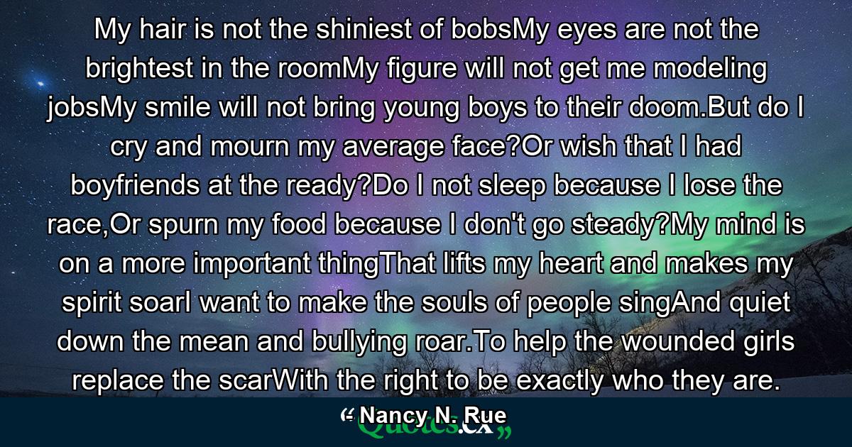 My hair is not the shiniest of bobsMy eyes are not the brightest in the roomMy figure will not get me modeling jobsMy smile will not bring young boys to their doom.But do I cry and mourn my average face?Or wish that I had boyfriends at the ready?Do I not sleep because I lose the race,Or spurn my food because I don't go steady?My mind is on a more important thingThat lifts my heart and makes my spirit soarI want to make the souls of people singAnd quiet down the mean and bullying roar.To help the wounded girls replace the scarWith the right to be exactly who they are. - Quote by Nancy N. Rue