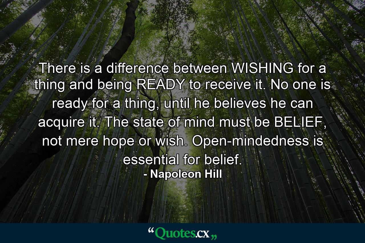 There is a difference between WISHING for a thing and being READY to receive it. No one is ready for a thing, until he believes he can acquire it. The state of mind must be BELIEF, not mere hope or wish. Open-mindedness is essential for belief. - Quote by Napoleon Hill