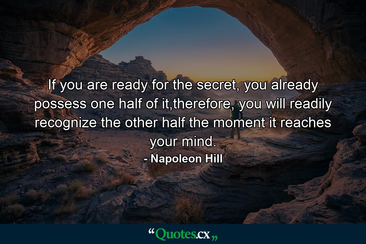 If you are ready for the secret, you already possess one half of it,therefore, you will readily recognize the other half the moment it reaches your mind. - Quote by Napoleon Hill