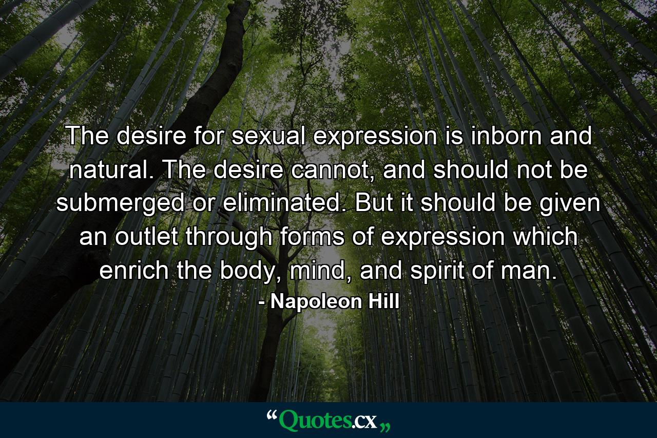 The desire for sexual expression is inborn and natural. The desire cannot, and should not be submerged or eliminated. But it should be given an outlet through forms of expression which enrich the body, mind, and spirit of man. - Quote by Napoleon Hill