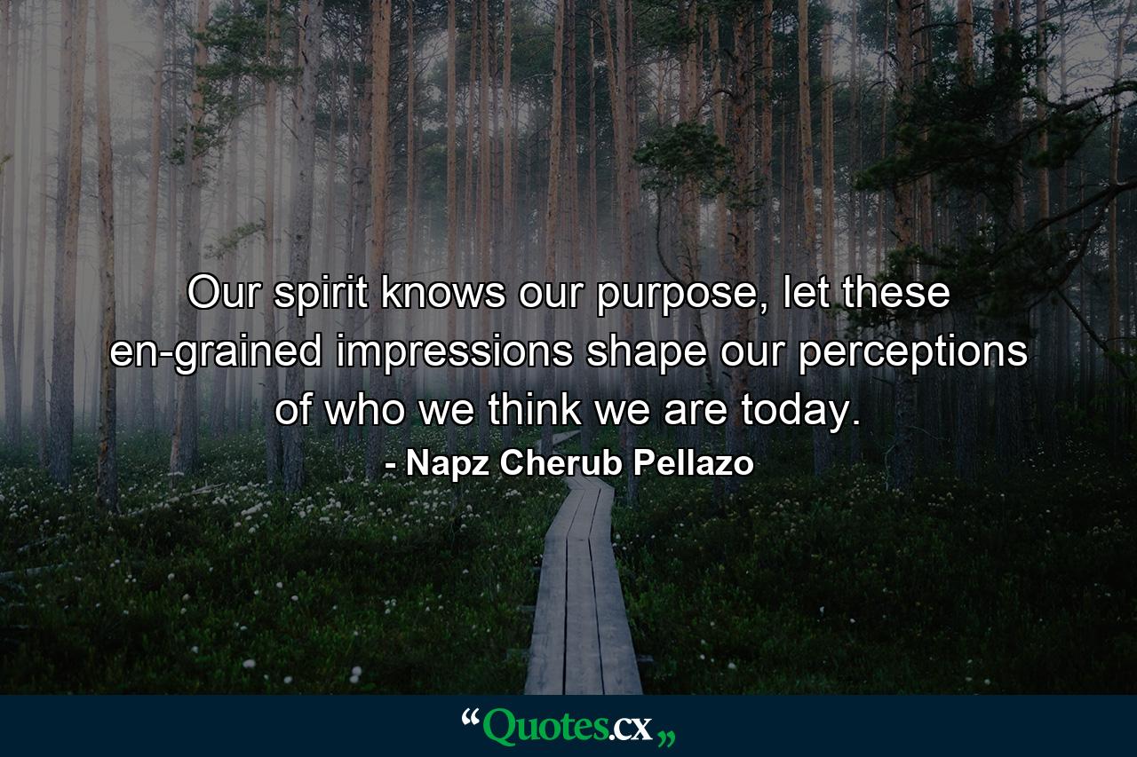 Our spirit knows our purpose, let these en-grained impressions shape our perceptions of who we think we are today. - Quote by Napz Cherub Pellazo