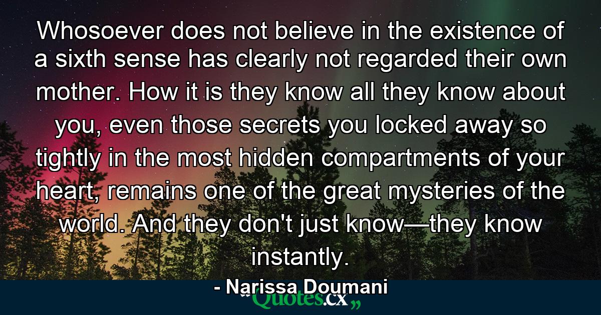 Whosoever does not believe in the existence of a sixth sense has clearly not regarded their own mother. How it is they know all they know about you, even those secrets you locked away so tightly in the most hidden compartments of your heart, remains one of the great mysteries of the world. And they don't just know—they know instantly. - Quote by Narissa Doumani