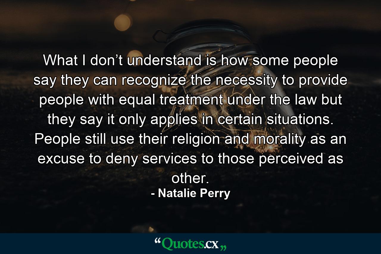 What I don’t understand is how some people say they can recognize the necessity to provide people with equal treatment under the law but they say it only applies in certain situations. People still use their religion and morality as an excuse to deny services to those perceived as other. - Quote by Natalie Perry