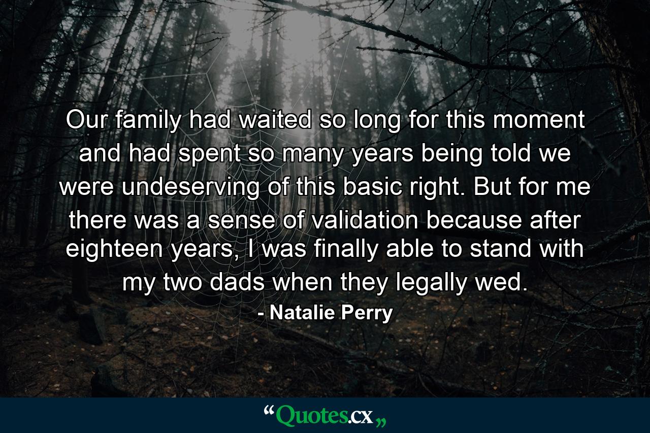 Our family had waited so long for this moment and had spent so many years being told we were undeserving of this basic right. But for me there was a sense of validation because after eighteen years, I was finally able to stand with my two dads when they legally wed. - Quote by Natalie Perry