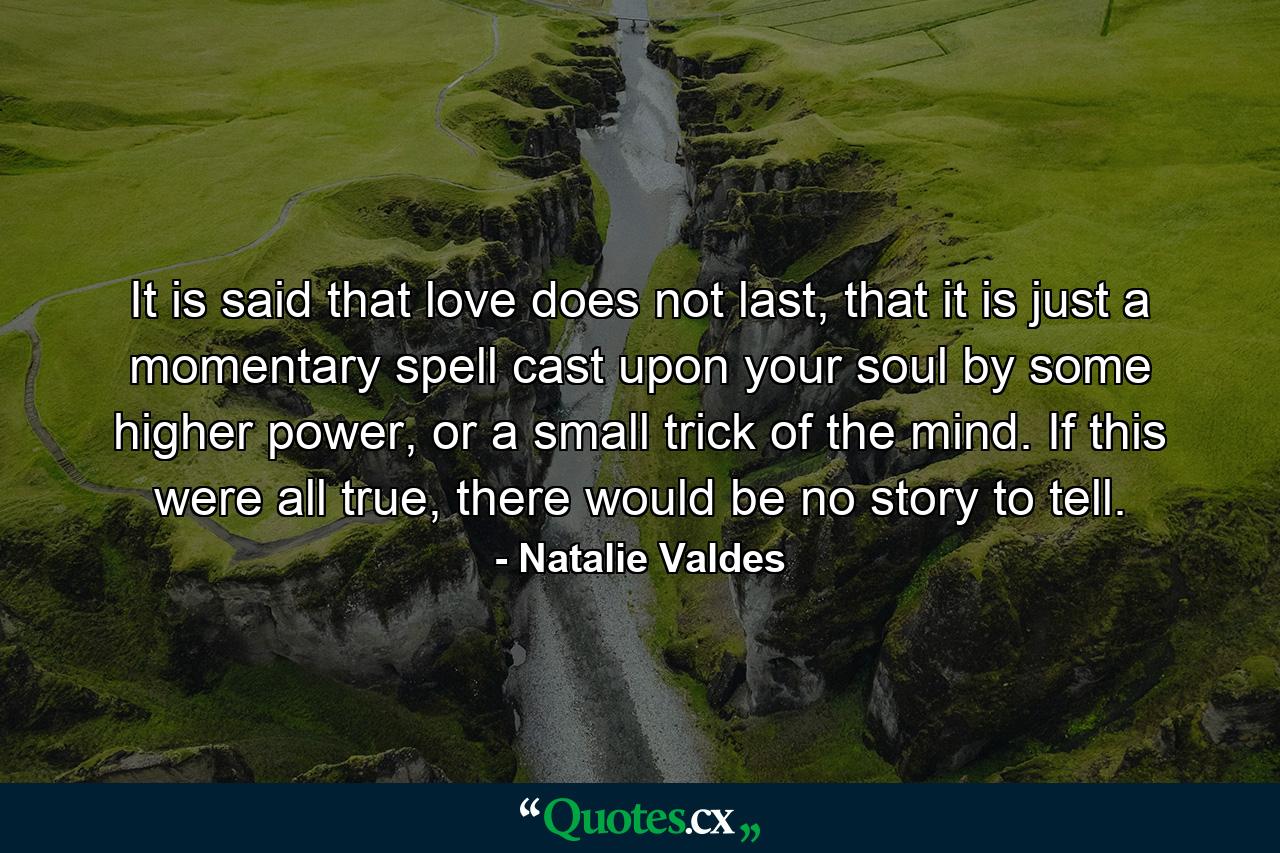 It is said that love does not last, that it is just a momentary spell cast upon your soul by some higher power, or a small trick of the mind. If this were all true, there would be no story to tell. - Quote by Natalie Valdes