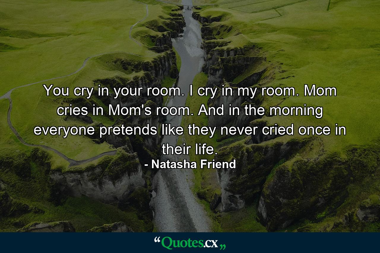 You cry in your room. I cry in my room. Mom cries in Mom's room. And in the morning everyone pretends like they never cried once in their life. - Quote by Natasha Friend