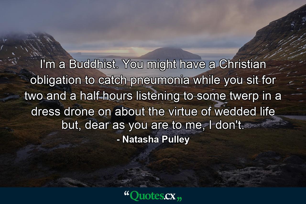 I'm a Buddhist. You might have a Christian obligation to catch pneumonia while you sit for two and a half hours listening to some twerp in a dress drone on about the virtue of wedded life but, dear as you are to me, I don't. - Quote by Natasha Pulley