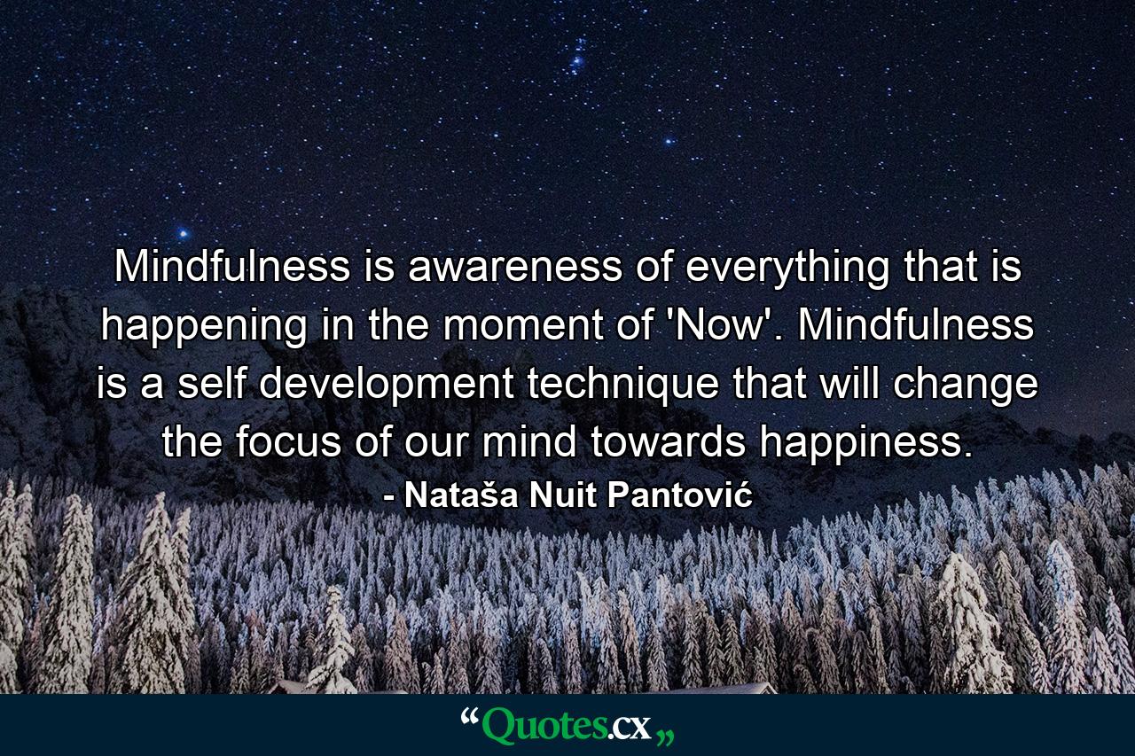 Mindfulness is awareness of everything that is happening in the moment of 'Now'. Mindfulness is a self development technique that will change the focus of our mind towards happiness. - Quote by Nataša Nuit Pantović