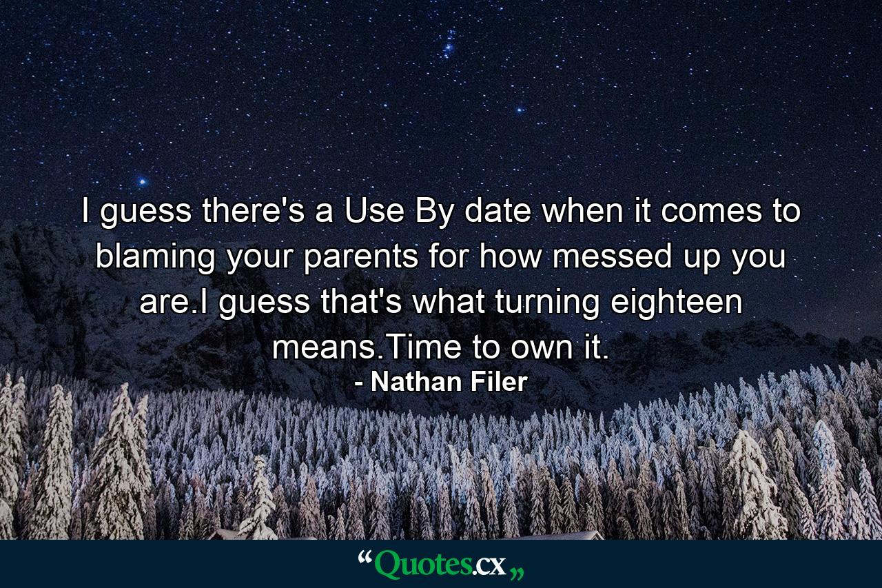 I guess there's a Use By date when it comes to blaming your parents for how messed up you are.I guess that's what turning eighteen means.Time to own it. - Quote by Nathan Filer