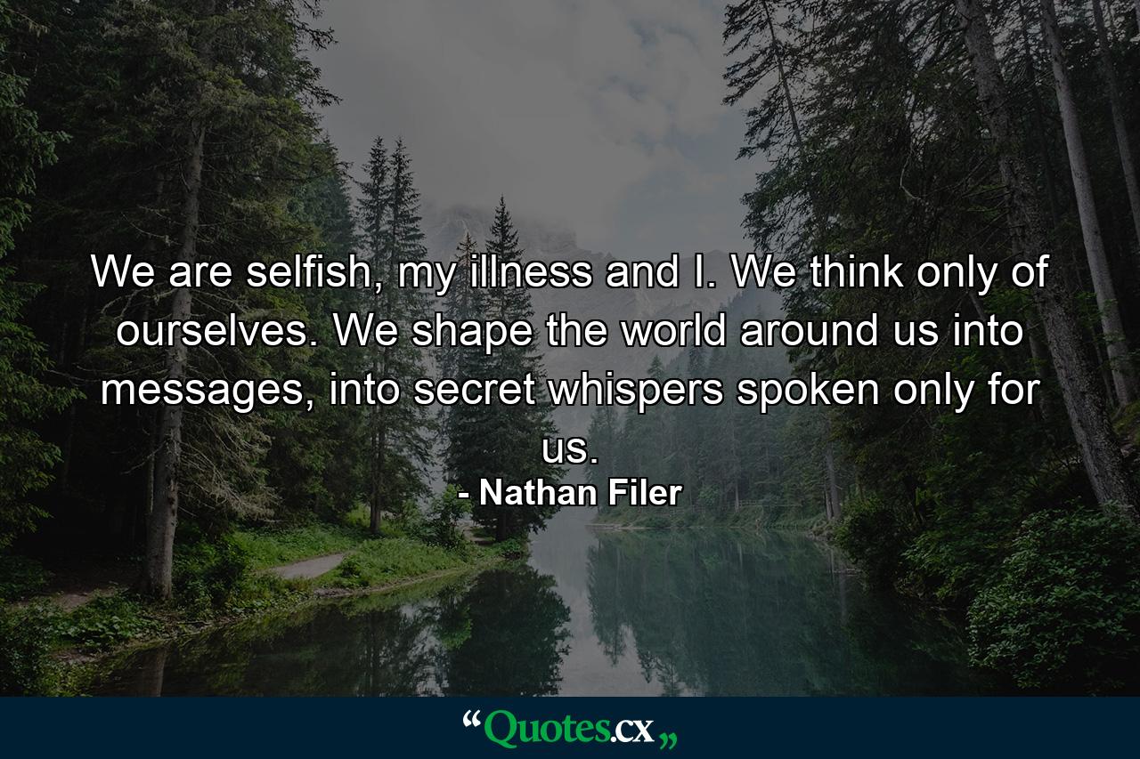 We are selfish, my illness and I. We think only of ourselves. We shape the world around us into messages, into secret whispers spoken only for us. - Quote by Nathan Filer