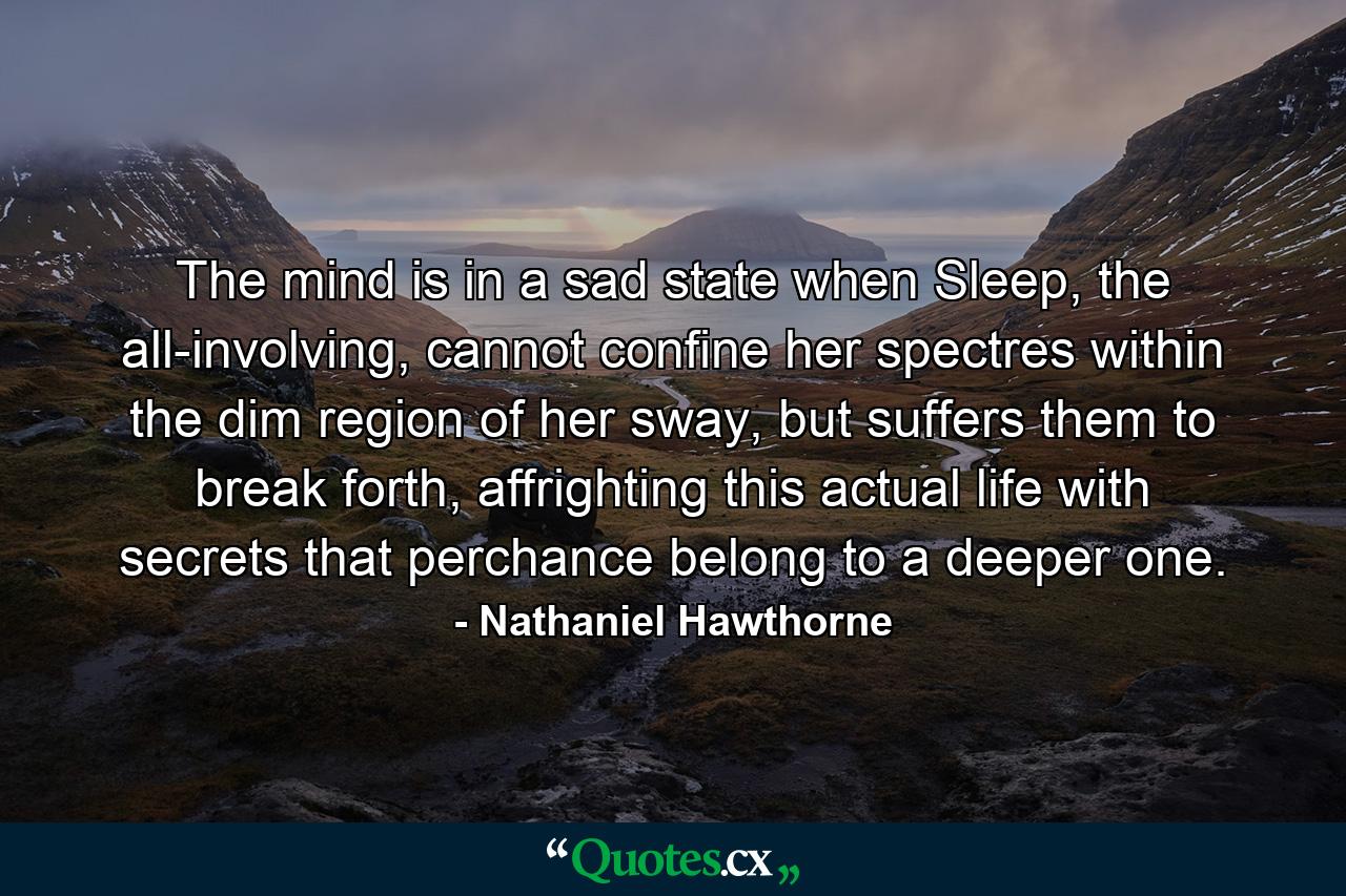 The mind is in a sad state when Sleep, the all-involving, cannot confine her spectres within the dim region of her sway, but suffers them to break forth, affrighting this actual life with secrets that perchance belong to a deeper one. - Quote by Nathaniel Hawthorne