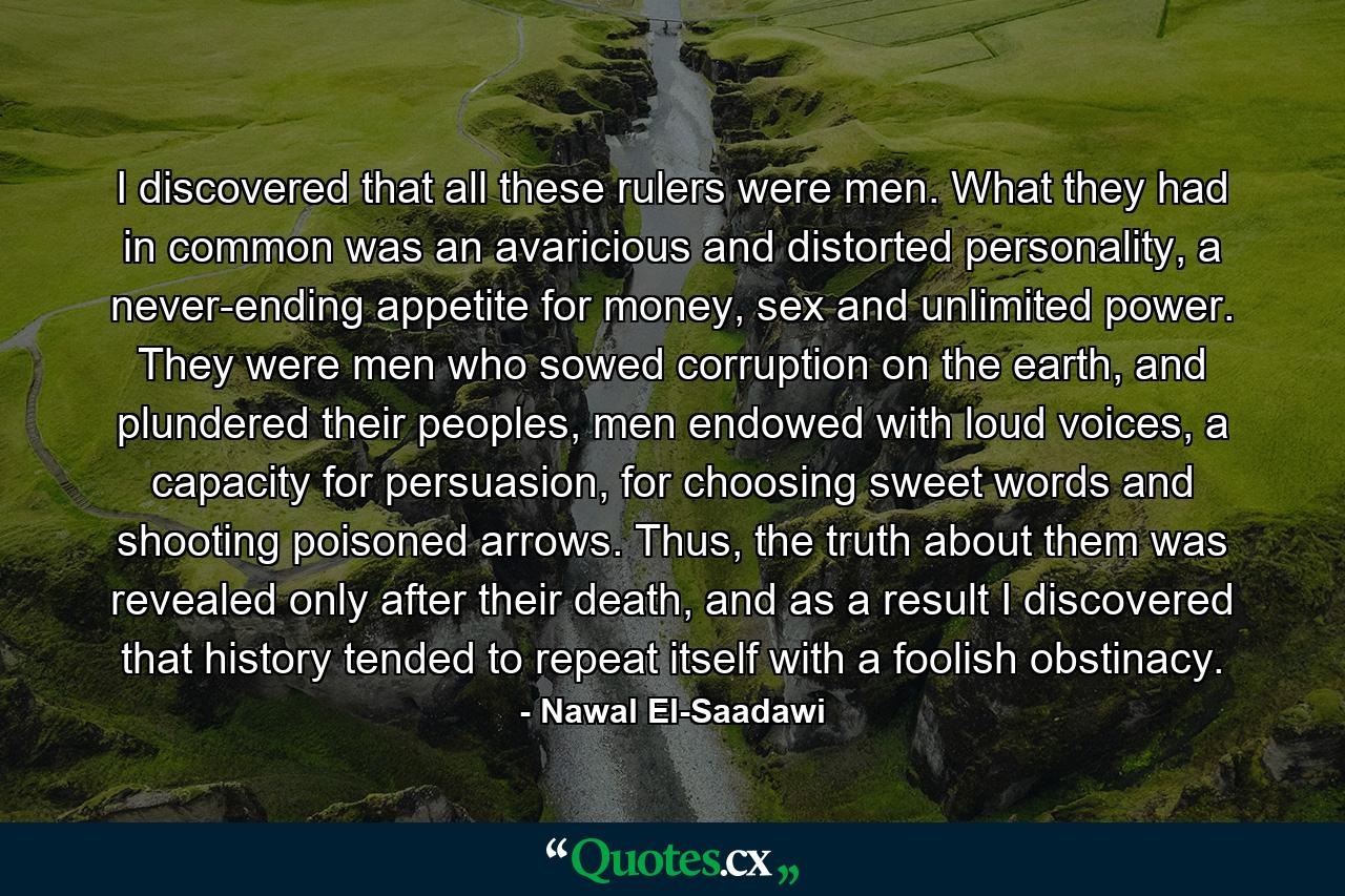 I discovered that all these rulers were men. What they had in common was an avaricious and distorted personality, a never-ending appetite for money, sex and unlimited power. They were men who sowed corruption on the earth, and plundered their peoples, men endowed with loud voices, a capacity for persuasion, for choosing sweet words and shooting poisoned arrows. Thus, the truth about them was revealed only after their death, and as a result I discovered that history tended to repeat itself with a foolish obstinacy. - Quote by Nawal El-Saadawi