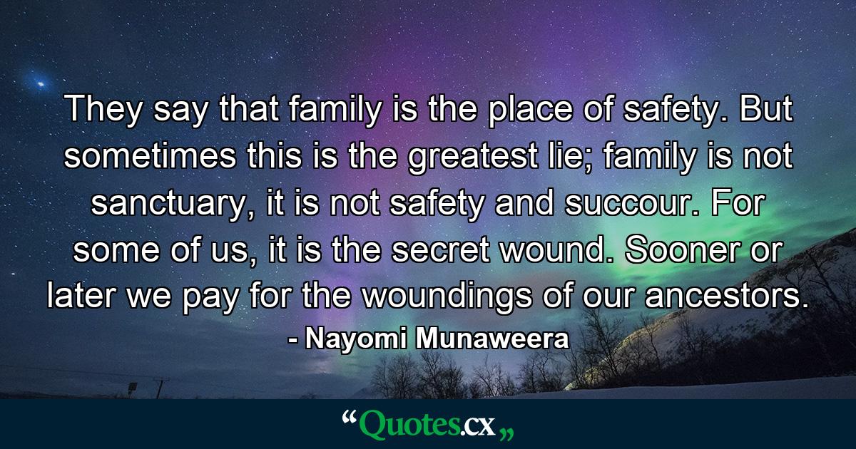 They say that family is the place of safety. But sometimes this is the greatest lie; family is not sanctuary, it is not safety and succour. For some of us, it is the secret wound. Sooner or later we pay for the woundings of our ancestors. - Quote by Nayomi Munaweera