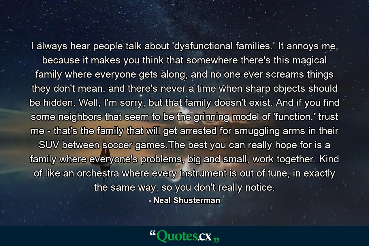 I always hear people talk about 'dysfunctional families.' It annoys me, because it makes you think that somewhere there's this magical family where everyone gets along, and no one ever screams things they don't mean, and there's never a time when sharp objects should be hidden. Well, I'm sorry, but that family doesn't exist. And if you find some neighbors that seem to be the grinning model of 'function,' trust me - that's the family that will get arrested for smuggling arms in their SUV between soccer games.The best you can really hope for is a family where everyone's problems, big and small, work together. Kind of like an orchestra where every instrument is out of tune, in exactly the same way, so you don't really notice. - Quote by Neal Shusterman