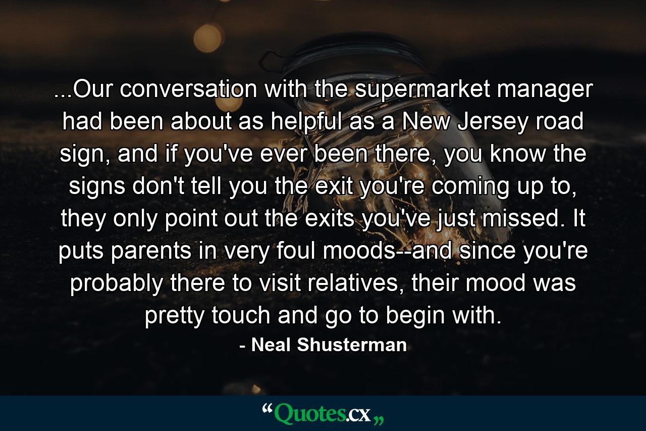 ...Our conversation with the supermarket manager had been about as helpful as a New Jersey road sign, and if you've ever been there, you know the signs don't tell you the exit you're coming up to, they only point out the exits you've just missed. It puts parents in very foul moods--and since you're probably there to visit relatives, their mood was pretty touch and go to begin with. - Quote by Neal Shusterman