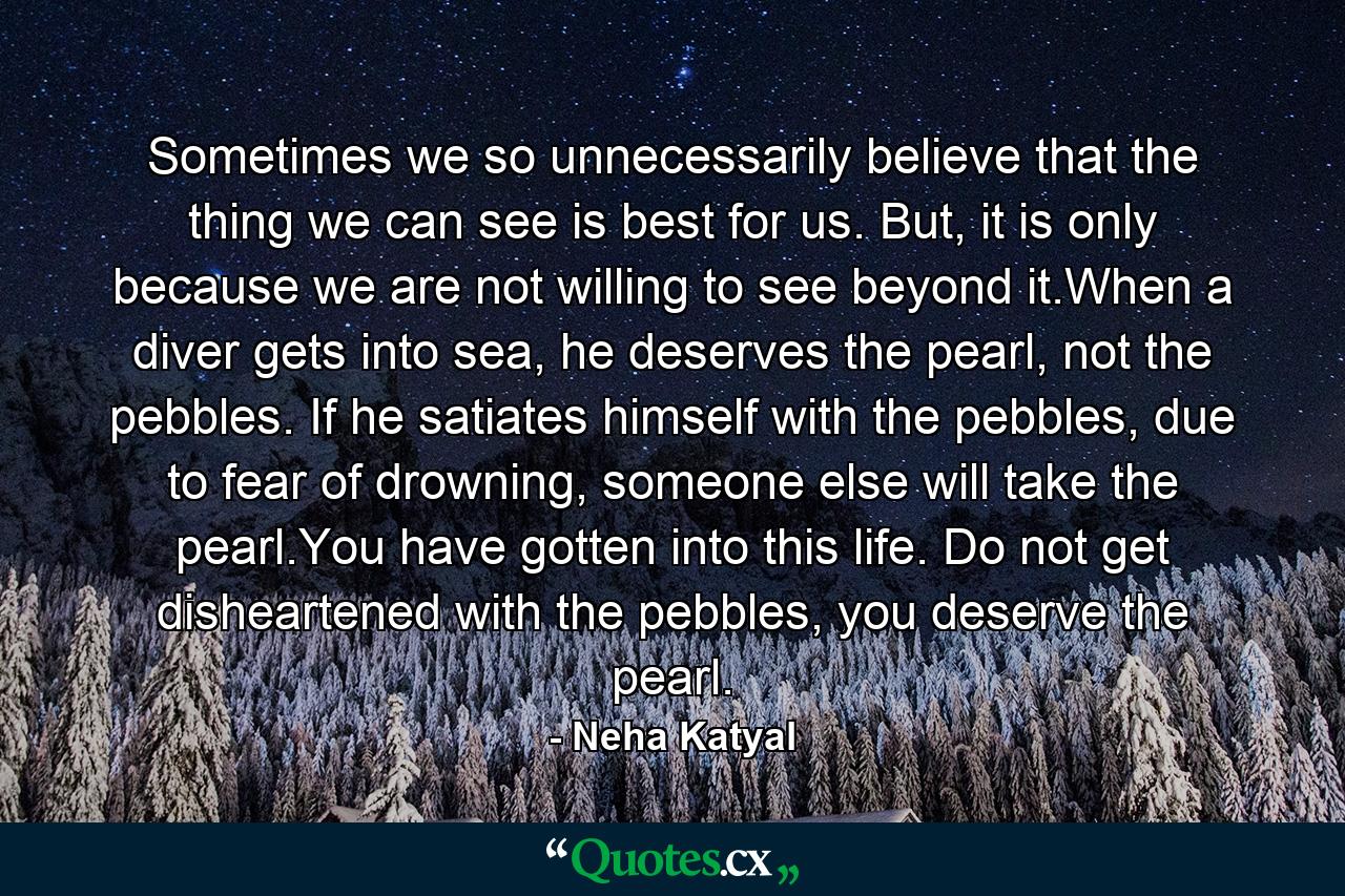 Sometimes we so unnecessarily believe that the thing we can see is best for us. But, it is only because we are not willing to see beyond it.When a diver gets into sea, he deserves the pearl, not the pebbles. If he satiates himself with the pebbles, due to fear of drowning, someone else will take the pearl.You have gotten into this life. Do not get disheartened with the pebbles, you deserve the pearl. - Quote by Neha Katyal