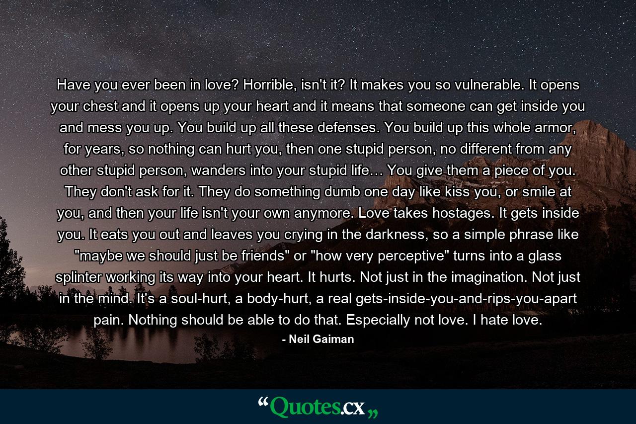 Have you ever been in love? Horrible, isn't it? It makes you so vulnerable. It opens your chest and it opens up your heart and it means that someone can get inside you and mess you up. You build up all these defenses. You build up this whole armor, for years, so nothing can hurt you, then one stupid person, no different from any other stupid person, wanders into your stupid life… You give them a piece of you. They don't ask for it. They do something dumb one day like kiss you, or smile at you, and then your life isn't your own anymore. Love takes hostages. It gets inside you. It eats you out and leaves you crying in the darkness, so a simple phrase like 