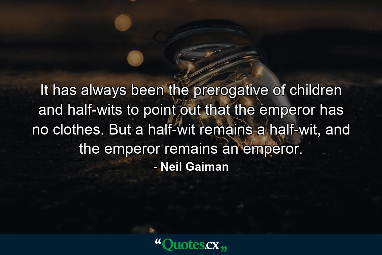 It has always been the prerogative of children and half-wits to point out that the emperor has no clothes. But a half-wit remains a half-wit, and the emperor remains an emperor. - Quote by Neil Gaiman