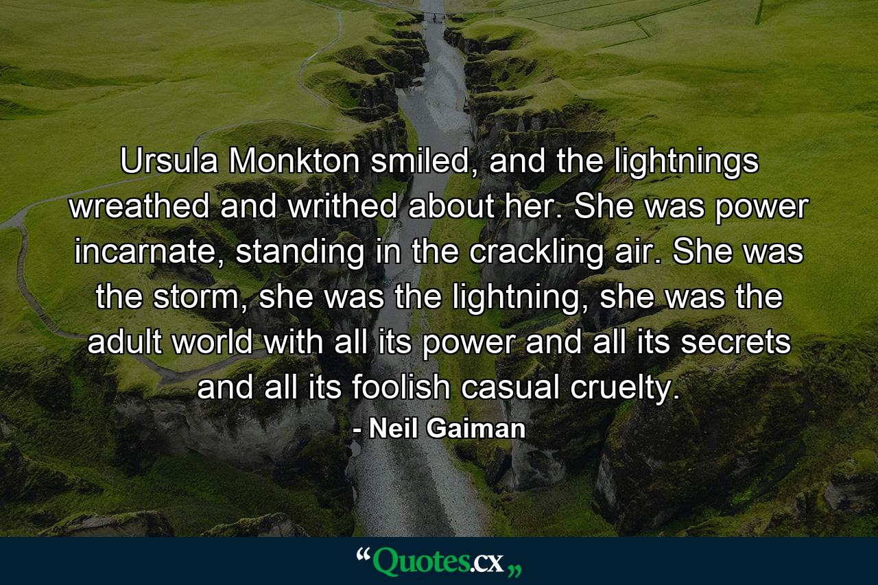 Ursula Monkton smiled, and the lightnings wreathed and writhed about her. She was power incarnate, standing in the crackling air. She was the storm, she was the lightning, she was the adult world with all its power and all its secrets and all its foolish casual cruelty. - Quote by Neil Gaiman