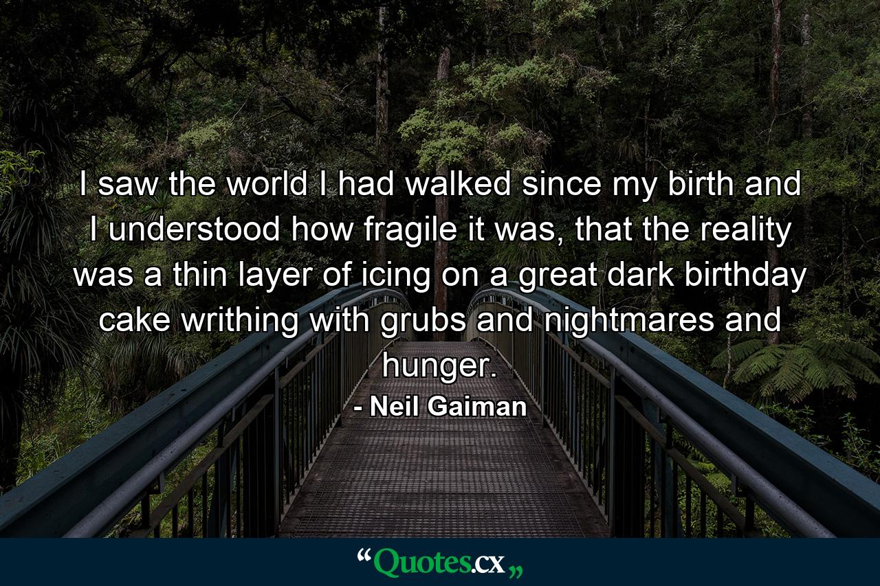 I saw the world I had walked since my birth and I understood how fragile it was, that the reality was a thin layer of icing on a great dark birthday cake writhing with grubs and nightmares and hunger. - Quote by Neil Gaiman