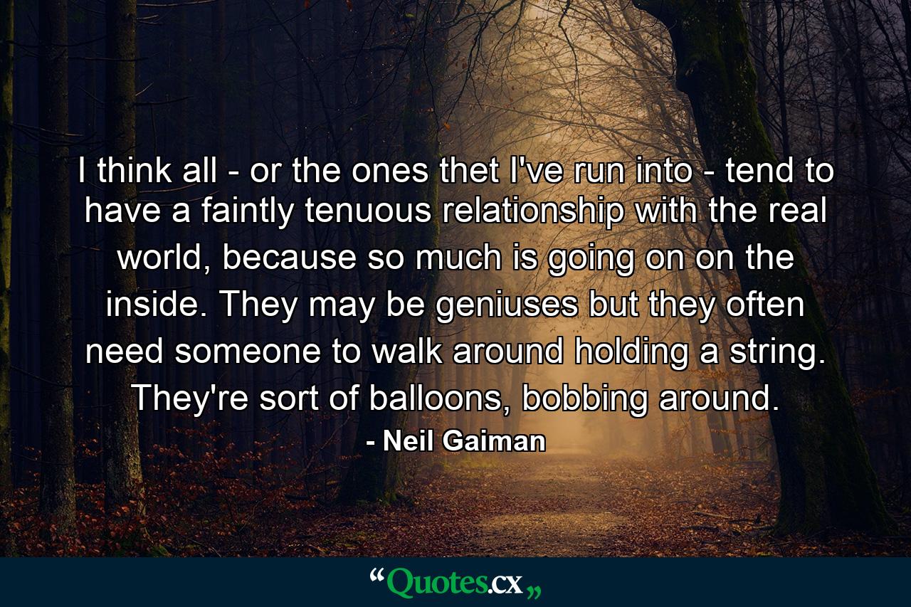 I think all - or the ones thet I've run into - tend to have a faintly tenuous relationship with the real world, because so much is going on on the inside. They may be geniuses but they often need someone to walk around holding a string. They're sort of balloons, bobbing around. - Quote by Neil Gaiman